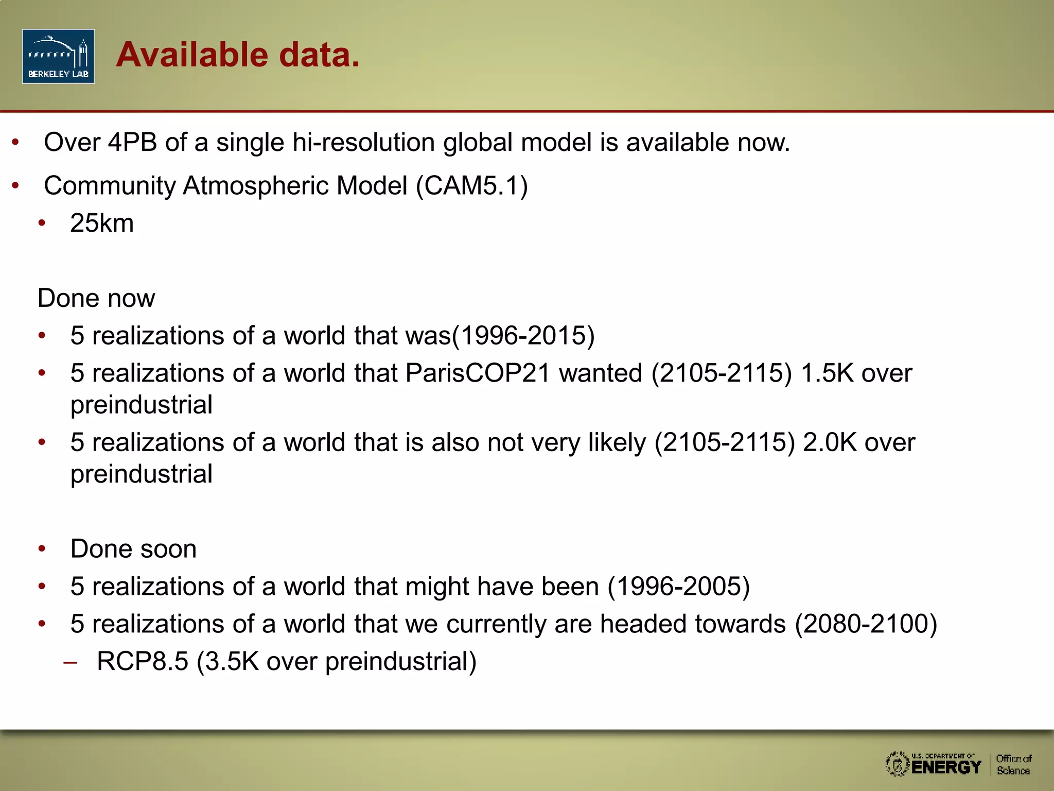 • Over 4PB of a single hi-resolution global model is available now.
• Community Atmospheric Model (CAM5.1)
• 25km
Done now
• 5 realizations of a world that was(1996-2015)
• 5 realizations of a world that ParisCOP21 wanted (2105-2115) 1.5K over
preindustrial
• 5 realizations of a world that is also not very likely (2105-2115) 2.0K over
preindustrial
• Done soon
• 5 realizations of a world that might have been (1996-2005)
• 5 realizations of a world that we currently are headed towards (2080-2100)
– RCP8.5 (3.5K over preindustrial)
Available data.
 
