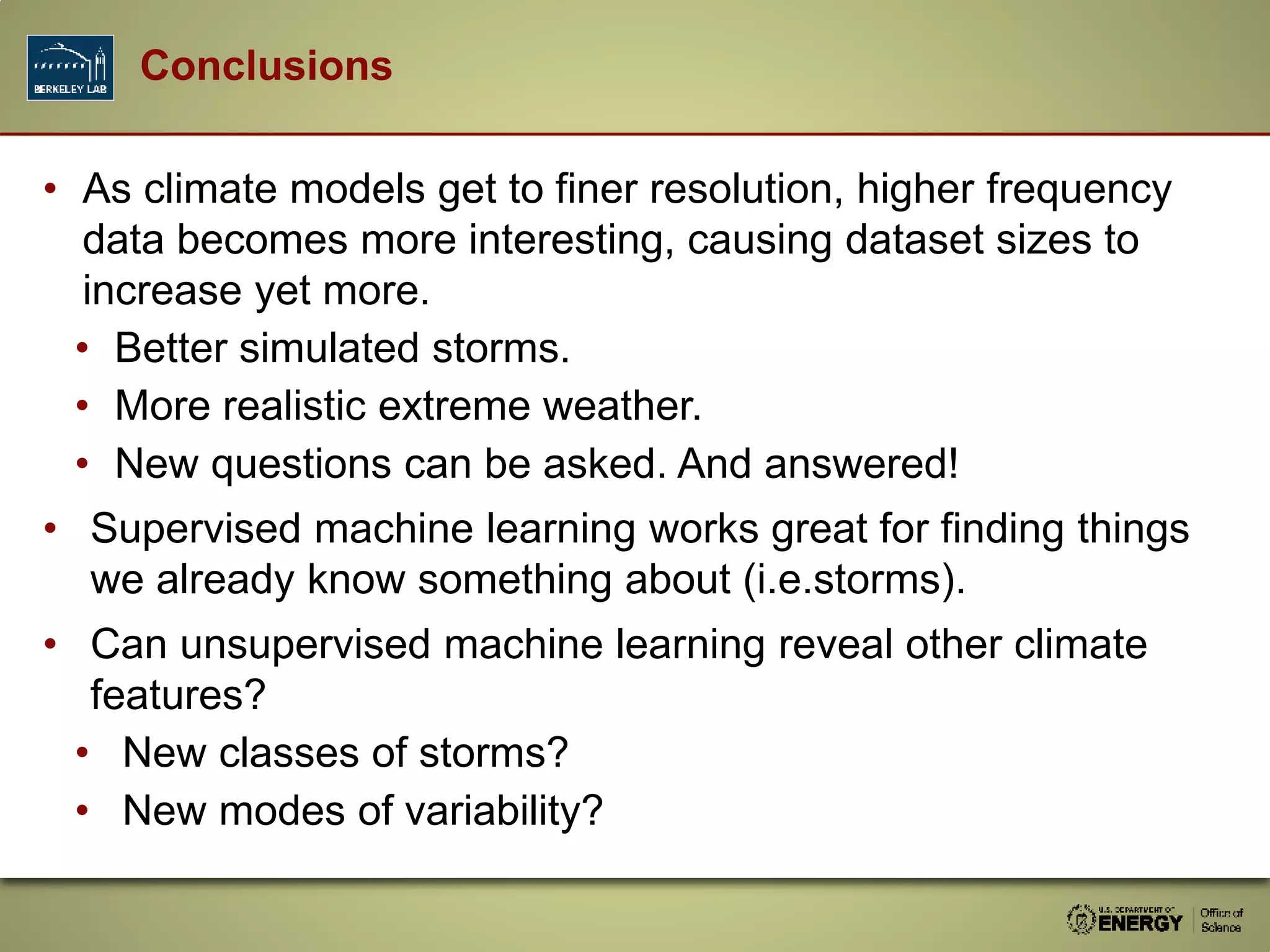 • As climate models get to finer resolution, higher frequency
data becomes more interesting, causing dataset sizes to
increase yet more.
• Better simulated storms.
• More realistic extreme weather.
• New questions can be asked. And answered!
• Supervised machine learning works great for finding things
we already know something about (i.e.storms).
• Can unsupervised machine learning reveal other climate
features?
• New classes of storms?
• New modes of variability?
Conclusions
 