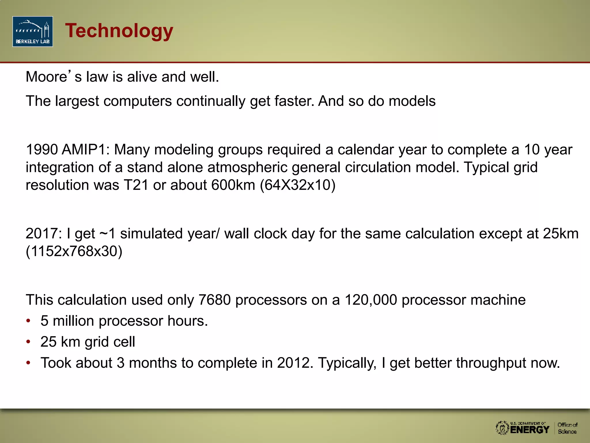 Technology
Moore’s law is alive and well.
The largest computers continually get faster. And so do models
1990 AMIP1: Many modeling groups required a calendar year to complete a 10 year
integration of a stand alone atmospheric general circulation model. Typical grid
resolution was T21 or about 600km (64X32x10)
2017: I get ~1 simulated year/ wall clock day for the same calculation except at 25km
(1152x768x30)
This calculation used only 7680 processors on a 120,000 processor machine
• 5 million processor hours.
• 25 km grid cell
• Took about 3 months to complete in 2012. Typically, I get better throughput now.
 