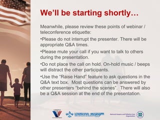 We’ll be starting shortly…
Meanwhile, please review these points of webinar /
teleconference etiquette:
•Please do not interrupt the presenter. There will be
appropriate Q&A times.
•Please mute your call if you want to talk to others
during the presentation.
•Do not place the call on hold. On-hold music / beeps
will distract the other participants.
•Use the “Raise Hand” feature to ask questions in the
Q&A text box. Most questions can be answered by
other presenters “behind the scenes”. There will also
be a Q&A session at the end of the presentation.
 