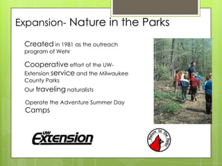 Expansion- Nature in the Parks

 Created in 1981 as the outreach
 program of Wehr

 Cooperative effort of the UW-
 Extension service and the Milwaukee
 County Parks
 Our traveling naturalists

 Operate the Adventure Summer Day
 Camps
 