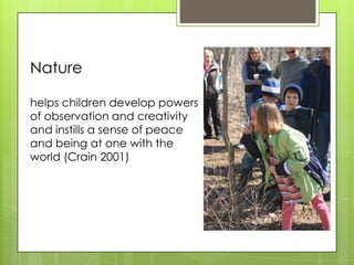 Nature

helps children develop powers
of observation and creativity
and instills a sense of peace
and being at one with the
world (Crain 2001)
 