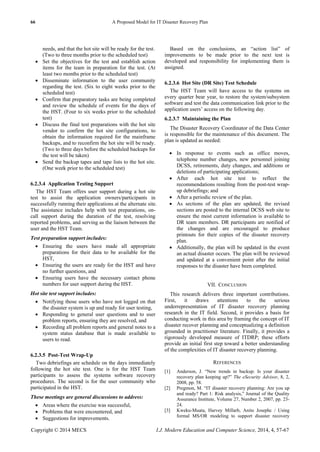 66 A Proposed Model for IT Disaster Recovery Plan
Copyright © 2014 MECS I.J. Modern Education and Computer Science, 2014, 4, 57-67
needs, and that the hot site will be ready for the test.
(Two to three months prior to the scheduled test)
 Set the objectives for the test and establish action
items for the team in preparation for the test. (At
least two months prior to the scheduled test)
 Disseminate information to the user community
regarding the test. (Six to eight weeks prior to the
scheduled test)
 Confirm that preparatory tasks are being completed
and review the schedule of events for the days of
the HST. (Four to six weeks prior to the scheduled
test)
 Discuss the final test preparations with the hot site
vendor to confirm the hot site configurations, to
obtain the information required for the mainframe
backups, and to reconfirm the hot site will be ready.
(Two to three days before the scheduled backups for
the test will be taken)
 Send the backup tapes and tape lists to the hot site.
(One week prior to the scheduled test)
6.2.3.4 Application Testing Support
The HST Team offers user support during a hot site
test to assist the application owners/participants in
successfully running their applications at the alternate site.
The assistance includes help with test preparations, on-
call support during the duration of the test, resolving
reported problems, and serving as the liaison between the
user and the HST Team.
Test preparation support includes:
 Ensuring the users have made all appropriate
preparations for their data to be available for the
HST,
 Ensuring the users are ready for the HST and have
no further questions, and
 Ensuring users have the necessary contact phone
numbers for user support during the HST.
Hot site test support includes:
 Notifying those users who have not logged on that
the disaster system is up and ready for user testing,
 Responding to general user questions and to user
problem reports, ensuring they are resolved, and
 Recording all problem reports and general notes to a
system status database that is made available to
users to read.
6.2.3.5 Post-Test Wrap-Up
Two debriefings are schedule on the days immediately
following the hot site test. One is for the HST Team
participants to assess the systems software recovery
procedures. The second is for the user community who
participated in the HST.
These meetings are general discussions to address:
 Areas where the exercise was successful,
 Problems that were encountered, and
 Suggestions for improvements.
Based on the conclusions, an ―action list‖ of
improvements to be made prior to the next test is
developed and responsibility for implementing them is
assigned.
6.2.3.6 Hot Site (DR Site) Test Schedule
The HST Team will have access to the systems on
every quarter bear year, to restore the system/subsystem
software and test the data communication link prior to the
application users’ access on the following day.
6.2.3.7 Maintaining the Plan
The Disaster Recovery Coordinator of the Data Center
is responsible for the maintenance of this document. The
plan is updated as needed:
 In response to events such as office moves,
telephone number changes, new personnel joining
DCSS, retirements, duty changes, and additions or
deletions of participating applications;
 After each hot site test to reflect the
recommendations resulting from the post-test wrap-
up debriefings; and
 After a periodic review of the plan.
 As sections of the plan are updated, the revised
sections are posted to the internal DCSS web site to
ensure the most current information is available to
DR team members. DR participants are notified of
the changes and are encouraged to produce
printouts for their copies of the disaster recovery
plan.
 Additionally, the plan will be updated in the event
an actual disaster occurs. The plan will be reviewed
and updated at a convenient point after the initial
responses to the disaster have been completed.
VII. CONCLUSION
This research delivers three important contributions.
First, it draws attentions to the serious
underrepresentation of IT disaster recovery planning
research in the IT field. Second, it provides a basis for
conducting work in this area by framing the concept of IT
disaster recover planning and conceptualizing a definition
grounded in practitioner literature. Finally, it provides a
rigorously developed measure of ITDRP; these efforts
provide an initial first step toward a better understanding
of the complexities of IT disaster recovery planning.
REFERENCES
[1] Anderson, J. ―New trends in backup: Is your disaster
recovery plan keeping up?‖ The eSecurity Advisor, 8, 2,
2008, pp. 58.
[2] Pregmon, M. ―IT disaster recovery planning: Are you up
and ready? Part 1: Risk analysis,‖ Journal of the Quality
Assurance Institute, Volume 27, Number 2, 2007, pp. 23-
24.
[3] Kweku-Muata, Harvey Millarb, Anito Josephc / Using
formal MS/OR modeling to support disaster recovery
 