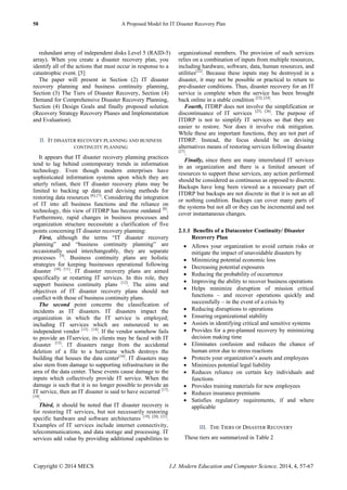 58 A Proposed Model for IT Disaster Recovery Plan
Copyright © 2014 MECS I.J. Modern Education and Computer Science, 2014, 4, 57-67
redundant array of independent disks Level 5 (RAID-5)
array). When you create a disaster recovery plan, you
identify all of the actions that must occur in response to a
catastrophic event. [5]
The paper will present in Section (2) IT disaster
recovery planning and business continuity planning,
Section (3) The Tiers of Disaster Recovery, Section (4)
Demand for Comprehensive Disaster Recovery Planning,
Section (4) Design Goals and finally proposed solution
(Recovery Strategy Recovery Phases and Implementation
and Evaluation).
II. IT DISASTER RECOVERY PLANNING AND BUSINESS
CONTINUITY PLANNING
It appears that IT disaster recovery planning practices
tend to lag behind contemporary trends in information
technology. Even though modern enterprises have
sophisticated information systems upon which they are
utterly reliant, their IT disaster recovery plans may be
limited to backing up data and devising methods for
restoring data resources [6], [7]
. Considering the integration
of IT into all business functions and the reliance on
technology, this view of ITDRP has become outdated [8]
.
Furthermore, rapid changes in business processes and
organization structure necessitate a clarification of five
points concerning IT disaster recovery planning:
First, although the terms ―IT disaster recovery
planning‖ and ―business continuity planning‖ are
occasionally used interchangeably, they are separate
processes [9]
. Business continuity plans are holistic
strategies for keeping businesses operational following
disaster [10], [11]
. IT disaster recovery plans are aimed
specifically at restarting IT services. In this role, they
support business continuity plans [12]
. The aims and
objectives of IT disaster recovery plans should not
conflict with those of business continuity plans.
The second point concerns the classification of
incidents as IT disasters. IT disasters impact the
organization in which the IT service is employed;
including IT services which are outsourced to an
independent vendor [13] , [14]
. If the vendor somehow fails
to provide an ITservice, its clients may be faced with IT
disaster [15]
. IT disasters range from the accidental
deletion of a file to a hurricane which destroys the
building that houses the data center[16]
. IT disasters may
also stem from damage to supporting infrastructure in the
area of the data center. These events cause damage to the
inputs which collectively provide IT service. When the
damage is such that it is no longer possible to provide an
IT service, then an IT disaster is said to have occurred [17] ,
[18]
.
Third, it should be noted that IT disaster recovery is
for restoring IT services, but not necessarily restoring
specific hardware and software architectures [19], [20], [21]
.
Examples of IT services include internet connectivity,
telecommunications, and data storage and processing. IT
services add value by providing additional capabilities to
organizational members. The provision of such services
relies on a combination of inputs from multiple resources,
including hardware, software, data, human resources, and
utilities[22]
. Because these inputs may be destroyed in a
disaster, it may not be possible or practical to return to
pre-disaster conditions. Thus, disaster recovery for an IT
service is complete when the service has been brought
back online in a stable condition [23], [24]
.
Fourth, ITDRP does not involve the simplification or
discontinuance of IT services [25], [26]
. The purpose of
ITDRP is not to simplify IT services so that they are
easier to restore. Nor does it involve risk mitigation.
While these are important functions, they are not part of
ITDRP. Instead, the focus should be on devising
alternatives means of restoring services following disaster
[27]
.
Finally, since there are many interrelated IT services
in an organization and there is a limited amount of
resources to support these services, any action performed
should be considered as continuous as opposed to discrete.
Backups have long been viewed as a necessary part of
ITDRP but backups are not discrete in that it is not an all
or nothing condition. Backups can cover many parts of
the systems but not all or they can be incremental and not
cover instantaneous changes.
2.1.1 Benefits of a Datacenter Continuity/ Disaster
Recovery Plan
 Allows your organization to avoid certain risks or
mitigate the impact of unavoidable disasters by
 Minimizing potential economic loss
 Decreasing potential exposures
 Reducing the probability of occurrence
 Improving the ability to recover business operations
 Helps minimize disruption of mission critical
functions – and recover operations quickly and
successfully – in the event of a crisis by
 Reducing disruptions to operations
 Ensuring organizational stability
 Assists in identifying critical and sensitive systems
 Provides for a pre-planned recovery by minimizing
decision making time
 Eliminates confusion and reduces the chance of
human error due to stress reactions
 Protects your organization’s assets and employees
 Minimizes potential legal liability
 Reduces reliance on certain key individuals and
functions
 Provides training materials for new employees
 Reduces insurance premiums
 Satisfies regulatory requirements, if and where
applicable
III. THE TIERS OF DISASTER RECOVERY
These tiers are summarized in Table 2
 