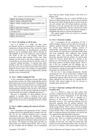 A Proposed Model for IT Disaster Recovery Plan 59
Copyright © 2014 MECS I.J. Modern Education and Computer Science, 2014, 4, 57-67
Table 2: Summary of Disaster Recovery tiers (SHARE)
Tier 0 - Do Nothing, No off-site data
Tier 1 - Offsite vaulting (PTAM)
Tier 2 - Offsite vaulting with a hotsite (PTAM + hot
site)
Tier 3 - Electronic Vaulting
Tier 4 - Electronic vaulting to hotsite (active
secondary site)
Tier 5 - Two-site two-phase commit
Tier 6 - Zero data loss
3.1 Tier 0 - Do nothing, no off-site data
Tier 0 is defined as a single site data center
environment having no requirements to backup data or
implements a Disaster Recovery Plan. On this tier, there
is no saved information, no documentation, no backup
hardware, and no contingency plan. There is therefore no
DR capability at all. In our experience, some customers
still reside in this tier. For example, while some
customers actively make backups of their data, these
backups are left onsite in the same computer room, or
occasionally are not removed from the site due to lack of
a rigorous vaulting procedure. A customer data center
residing on this tier is exposed to a disaster from which
they may never recover their business data (The typical
length of recovery time in this instance is unpredictable.
In many cases complete recovery of applications, systems,
and data is never restored) [28]
3.2 Tier 1 - Offsite vaulting (PTAM)
A Tier 1 installation is defined as having a DRP, backs
up and stores its data at an offsite storage facility and has
determined some recovery requirements. The backups are
being taken which are being stored at an offsite storage
facility. This environment may also have established a
backup platform, although it does not have a site at which
to restore its data, nor the necessary hardware on which to
restore the data, for example, compatible tape devices.
Recovery is dependent on when hardware can be
supplied, or possibly when a building for the new
infrastructure can be located and prepared. (The typical
length of time for recovery is normally more than a week)
[29]
3.3 Tier 2 - Offsite vaulting with a Hot site (PTAM +
Hot site)
Tier 2 encompasses all requirements of Tier 1 (offsite
vaulting and recovery planning) plus it includes a hot site.
The hot site has sufficient hardware and a network
infrastructure able to support the installation’s critical
processing requirements. Processing is considered critical
if it must be supported on hardware existing at the time of
the disaster. The backups are being taken and they are
being stored at an offsite storage facility. There is also a
hot site available and the backups can be transported
there from the offsite storage facility in the event of a
disaster. [30]
Tier 2 installations rely on a courier (PTAM) to get
data to an offsite storage facility. In the event of a disaster,
the data at the offsite storage facility is moved to the hot
site and restored onto the backup hardware provided.
Moving to a hot site increases the cost but reduces the
recovery time significantly. The key to the hot site is that
appropriate hardware to recover the data (for example, a
compatible tape device) is present and operational.
(The typical length of time for recovery is normally
more than a day) [31]
3.4 Tier 3 - Electronic vaulting
Tier 3 encompasses all the components of Tier 2
(offsite backups, disaster recovery plan, hot site) and, in
addition, supports electronic vaulting of some subset of
the critical data. Electronic vaulting consists of
electronically transmitting and creating backups at a
secure facility, moving business-critical data offsite faster
and more frequently than traditional data backup
processes allow. The receiving hardware must be
physically separated from the primary site and the data
stored for recovery should there be a disaster at the
primary site. The backups are being taken and they are
then being stored at an offsite storage facility. There is
also a hot site available and the backups can be
transported there from the offsite storage facility. There is
also electronic vaulting of critical data occurring between
the primary site and the hot site. [32]
The hot site is kept running permanently, thereby
increasing the cost. As the critical data is already being
stored at the hot site, the recovery time is once again
significantly reduced. Often, the hot site is a second data
center operated by the same firm or a Storage Service
Provider. (The typical length of time for recovery is
normally about one day) [33]
3.5 Tier 4 - Electronic vaulting to Hot site (active
secondary site)
Tier 4 is defined as using two data centers with
electronic vaulting between both sites and introduces the
requirements of active management of the data being
stored at the recovery site. This is managed by a
processor at the recovery site and can support bi-
directional recovery. The receiving hardware must be
physically separated from the primary platform. The
backups are being taken and they are being stored at an
offsite storage facility. There is also a hot site available
and the backups can be transported there from the offsite
storage facility. There is also continuous transmission of
data or connection between the primary site and the hot
site, supported by high bandwidth connections.
In this scenario, the workload may be shared between
the two sites. There is a continuous transmission of data
between the two sites with copies of critical data
available at both sites. Any other non-critical data still
needs to be recovered from the offsite vault via courier in
the event of a disaster. (The typical length of time for
 