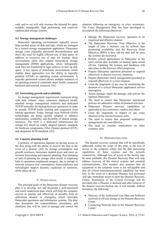 A Proposed Model for IT Disaster Recovery Plan 61
Copyright © 2014 MECS I.J. Modern Education and Computer Science, 2014, 4, 57-67
card, and so on) will only increase the demand for open,
scalable, manageable, high performing, and relatively
sophisticated storage systems.
4.4 Storage management challenges
Datacenter operating environments typically access
large pooled arrays of disk and tape, which are managed
by a central storage management application. Datacenter
storage costs originally prevented decentralization and
drove the need for highly efficient use of disk space. In
addition to extensive use of tape for backup, these
environments often also employ hierarchical storage
management (HSM) applications, where infrequently
used files are transferred to tape archives to free up disk
space. A key aspect of mainframe environments which
enables these approaches was the ability to logically
partition (LPAR) an operating system environment. A
logically partitioned system allows multiple instances of
an operating system to essentially share locally connected
hardware and network resources. [41]
4.5 Networking growth and availability
As storage management requirements increased along
with data volume, many customers deployed locally
attached storage management solutions and dedicated
TCP/IP networks for backup/recovery operations in order
to remedy TCP/IP bottle necking and congestion from
backup operations. Today, Storage Area Network (SAN)
technologies are being quickly adopted to enhance
performance, scalability, and flexibility of shared storage
resources. The SAN is a dedicated infrastructure for
storage I/O, based on widely adopted industry standards
for hardware components, Fiber Channel protocol (FCP),
and ubiquitous SCSI standards. [42]
4.6 Capacity planning trend
Continuity of operations depends on having access to
the data along with the ability to recover the data in the
event of a disaster. [43] As storage consumption and
growth continues, businesses depend more and more on
accurate forecasting and capacity planning. Poor planning
or lack of planning for storage often results in surprising
halts to operations (unplanned outages), due to storage or
network resource over consumption. Some platforms and
technologies support dynamic expansion of resources,
while others do not
V. DESIGN GOALS
The principal goals of the Datacenter disaster recovery
plan is to develop, test and document a well-structured
and easily understood plan which will help the company
recover as quickly and effectively as possible from an
unforeseen disaster or emergency which interrupts
Datacenter operations and information systems. The plan
also documents the responsibilities, procedures, and
checklists that will be used to manage and control the
situation following an emergency or crisis occurrence.
The Crisis Management Plan has been developed to
accomplish the following objectives:
 Manage the Datacenter recovery operation in an
organized and effective manner.
 The Datacenter Recovery Time Objective is the
length of time a business can be without data
processing availability and the Recovery Point
Objective (RPO) is how old the data will be once
the systems are recovered.
 Restore critical applications in Datacenter to the
most current date available on backup tapes stored
off-site. Updating the systems and databases will
take place as the recovery effort progresses.
 Prepare Datacenter operation personnel to respond
effectively in disaster recovery situations.
 Prepare Datacenter senior management personnel to
respond effectively in a crisis situation.
 Limit the magnitude of any loss by minimizing the
duration of a critical Datacenter application service
interruption.
 Assess damage, repair the damage, and activate the
repaired Datacenter.
 The need to ensure that Datacenter operational
policies are adhered to within all planned activities
 Datacenter Disaster recovery capabilities as
applicable to key customers, vendors and others
 Limit the magnitude or impact of any crisis
situation to the various business units.
 The need to ensure that proposed contingency
arrangements are cost-effective
 The need to consider implications on other
company sites
VI. PROPOSED SOLUTION
The disaster recovery solution that will be specifically
addressed, within the scope of this plan, is the loss of
access to the computer center and the data processing
capabilities of those systems and the network
connectivity. Although loss of access to the facility may
be more probable, this Disaster Recovery Plan will only
address recovery of the critical systems and essential
communications. This scenario also assumes that all
equipment in the computer room is not salvageable and
that all critical telecommunications capability has been
lost. In the event of a declared Disaster, key personnel
will take immediate action to alert the Disaster Recovery
Center. Restoration of the Critical Coverage will be
provided after a Disaster is declared and after turnover of
the disaster recovery backup site. It will include, without
limitation, the following:
 Delivery of the Authorized User Data and Software
archived in off-site storage to the Disaster Recovery
Center
 Connecting Network lines to the Disaster Recovery
Center
 