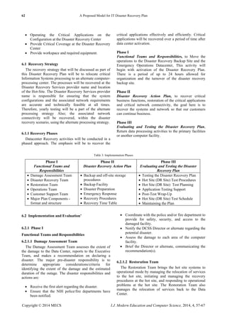 62 A Proposed Model for IT Disaster Recovery Plan
Copyright © 2014 MECS I.J. Modern Education and Computer Science, 2014, 4, 57-67
 Operating the Critical Applications on the
Configuration at the Disaster Recovery Center
 Provide Critical Coverage at the Disaster Recovery
Center
 Provide workspace and required equipment.
6.1 Recovery Strategy
The recovery strategy that will be discussed as part of
this Disaster Recovery Plan will be to relocate critical
Information Systems processing to an alternate computer-
processing center. The processes will be recovered at the
Disaster Recovery Services provider name and location
of the Hot-Site. The Disaster Recovery Services provider
name is responsible for ensuring that the system
configurations and the associated network requirements
are accurate and technically feasible at all times.
Therefore, yearly testing will be a part of the alternate
processing strategy Also; the associated network
connectivity will be recovered, within the disaster
recovery scenario, using the alternate processing strategy.
6.1.1 Recovery Phases
Datacenter Recovery activities will be conducted in a
phased approach. The emphasis will be to recover the
critical applications effectively and efficiently. Critical
applications will be recovered over a period of time after
data center activation.
Phase I
Functional Teams and Responsibilities, to Move the
operations to the Disaster Recovery Backup Site and the
Emergency Operations Datacenter, This activity will
begin with activation of the Disaster Recovery Plan.
There is a period of up to 24 hours allowed for
organization and the turnover of the disaster recovery
backup site.
Phase II
Disaster Recovery Action Plan, to recover critical
business functions, restoration of the critical applications
and critical network connectivity, the goal here is to
recover the systems and network so that our customers
can continue business.
Phase III
Evaluating and Testing the Disaster Recovery Plan,
Return data processing activities to the primary facilities
or another computer facility.
Table 3: Implementation Phases
Phase I
Functional Teams and
Responsibilities
Phase II
Disaster Recovery Action Plan
Phase III
Evaluating and Testing the Disaster
Recovery Plan
 Damage Assessment Team
 Disaster Recovery Team
 Restoration Team
 Operations Team
 Customer Support Team
 Major Plan Components -
format and structure
 Backup and off-site storage
procedures
 Backup Facility
 Disaster Preparation
 Emergency Response
 Recovery Procedures
 Recovery Time Table
 Testing the Disaster Recovery Plan
 Hot Site (DR Site) Test Procedures
 Hot Site (DR Site) Test Planning
 Application Testing Support
 Post-Test Wrap-Up
 Hot Site (DR Site) Test Schedule
 Maintaining the Plan
6.2 Implementation and Evaluation’
6.2.1 Phase I
Functional Teams and Responsibilities
6.2.1.1 Damage Assessment Team
The Damage Assessment Team assesses the extent of
the damage to the Data Center, reports to the Executive
Team, and makes a recommendation on declaring a
disaster. The major pre-disaster responsibility is to
determine appropriate considerations/criteria for
identifying the extent of the damage and the estimated
duration of the outage. The disaster responsibilities and
actions are:
 Receive the first alert regarding the disaster.
 Ensure that the NIH police/fire departments have
been notified.
 Coordinate with the police and/or fire department to
provide for safety, security, and access to the
damaged facility.
 Notify the DCSS Director or alternate regarding the
potential disaster.
 Assess the damage to each area of the computer
facility.
 Brief the Director or alternate, communicating the
recommendation(s).
6.2.1.2 Restoration Team
The Restoration Team brings the hot site systems to
operational mode by managing the relocation of services
to the hot site, initiating and managing the recovery
procedures at the hot site, and responding to operational
problems at the hot site. The Restoration Team also
manages the relocation of services back to the Data
Center.
 