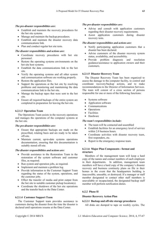 A Proposed Model for IT Disaster Recovery Plan 63
Copyright © 2014 MECS I.J. Modern Education and Computer Science, 2014, 4, 57-67
The pre-disaster responsibilities are:
 Establish and maintain the recovery procedures for
the hot site systems.
 Manage and maintain the backup procedures.
 Establish and maintain the disaster recovery data
communications link.
 Plan and conduct regular hot site tests.
The disaster responsibilities and actions are:
 Coordinate recovery procedures with hot site
personnel.
 Restore the operating systems environments on the
hot site host systems.
 Establish the data communications link to the hot
site.
 Verify the operating systems and all other system
and communication software are working properly.
 Restore the application files.
 Support the operations at the hot site by resolving
problems and monitoring and maintaining the data
communications link to the hot site.
 Manage the backup tapes that were sent to the hot
site.
 Ensure all required backups of the entire system are
completed in preparation for leaving the hot site.
6.2.1.3 Operation Team
The Operations Team assists in the recovery operations
and manages the operations of the computer systems at
the hot site.
The pre-disaster responsibilities are:
 Ensure that appropriate backups are made on the
prescribed, rotating basis and are ready to be taken
off-site.
 Maintain current, up-to-date systems operations
documentation, ensuring that this documentation is
suitably stored off-site.
The disaster responsibilities and actions are:
 Provide assistance to the Restoration Team in the
restoration of the system software and customer
files, as required.
 Run system and operation jobs, as required.
 Implement and maintain a problem log.
 Provide information to the Customer Support Team
regarding the status of the system, operations, and
the customer jobs.
 Effect the transfer of media and print output from
the hot site to suitable customer pickup location(s).
 Coordinate the shutdown of the hot site operations
and the transfer back to the Data Center.
6.2.1.4 Customer Support Team
The Customer Support team provides assistance to
customers during the disaster from the time the disaster is
declared until operations resume at the Data Center.
The pre-disaster responsibilities are:
 Advise and consult with application customers
regarding their disaster recovery requirements.
 Assist application customers during disaster
recovery tests.
The disaster responsibilities and actions are:
 Notify participating application customers that a
disaster has been declared.
 Advise customers of the disaster recovery system
status, availability, and accessibility.
 Provide problem diagnosis and resolution
guidance/assistance to application owners and their
customers.
6.2.1.5 Disaster Recovery Team
The Disaster Recovery Team has been organized to
assess the damage to the computer facility, to control and
coordinate recovery/backup actions, and to make
recommendations to the Director of Information Services.
The team will consist of a cross section of persons
responsible for one or more of the following functions:
 Systems software
 Application software
 Communications
 Operations
 Facilities
 Hardware
The team's responsibilities include:
 The team will be contacted and assembled
 Establish facilities for an emergency level of service
within 2.0 business hours.
 Coordinate activities with disaster recovery team,
first responders, etc.
 Report to the emergency response team.
6.2.1.6 Major Plan Components - format and
structure
Members of the management team will keep a hard
copy of the names and contact numbers of each employee
in their departments. In addition, management team
members will have a hard copy of the company’s disaster
recovery and business continuity plans on file in their
homes in the event that the headquarters building is
inaccessible, unusable, or destroyed. If a manager or staff
member designated to contact other staff members is
unavailable or incapacitated, the designated backup staff
member will perform notification duties.
6.2.2 Phase II
Disaster Recovery Action Plan
6.2.2.1 Backup and off-site storage procedures
All disks are dumped to tape on weekly cycles. The
 