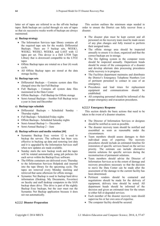 64 A Proposed Model for IT Disaster Recovery Plan
Copyright © 2014 MECS I.J. Modern Education and Computer Science, 2014, 4, 57-67
latter set of tapes are referred to as the off-site backup
tapes. Both backups are cycled through six sets of tapes
so that six successive weeks worth of backups are always
maintained.
a) Backup strategy
 The Information Services tape library contains all
the required tape sets for the weekly Differential
Backups. There are 5 backup sets, WEEK1,
WEEK2, WEEK3, WEEK4, and LAST with 12
tapes per set. This device is a Dell LTO4 Tape
Library that is downward compatible to the LTO2
tapes
 Offsite Backup tapes are rotated on a four (4) week
cycle.
 All Offsite Backup tapes are stored at the data
storage facility.
b) Backup tape sets
 Differential Backups - Contains system data files
changed since the last Full Backup
 Full Backups - Contains all system data files
maintained in the Data Center
 Offsite Backups – Full Backup for Offsite storage
 Semi-Annual Backups - Another Full Backup twice
a year in June and December
c) Backup tape schedule
 Differential Backups - Scheduled Sunday –
Thursday nights
 Full Backups - Scheduled Friday nights
 Offsite Backups - Scheduled Saturday nights
 Semi-Annual Backup 1-– December
 Semi-Annual Backup 2 – June
d) Backup software and media rotation [44]
 Symantec Backup Exec version 12 is used to
backup the servers. The software has been very
effective in backing up data and restoring lost data
and it is upgraded by the Information Services staff
when new updates are made available.
 Sunday starts the new backup week and the tapes
will be rotated automatically using job policies for
each server within the Backup Exec software.
 The Offsite containers are delivered every Thursday
to the Information Services Helpdesk and inserted
into the tape library for the upcoming cycle. The
tapes are removed every Monday morning and
retrieved that same afternoon for offsite storage.
 Symantec Net Backup is used to backup hard drive
information (Desktop, My Documents, Favorites)
on faculty and staff desktop computers to the SAN
backup share drive. This drive is part of the nightly
Backup Exec backups, but the user must run the
Symantec Net Backup application because it does
not run automatically.
6.2.2.2 Disaster Preparation
This section outlines the minimum steps needed in
order to ensure the District can fully recover from a
disaster.
 The disaster plan must be kept current and all
personnel on the recovery team must be made aware
of any plan changes and fully trained to perform
their assigned tasks.
 The offsite storage area should be inspected
annually to ensure it is clean, organized and that the
correct backups are in storage.
 The fire fighting system in the computer room
should be inspected annually. Department heads
should be aware of the consequences of a disaster
and develop alternate data processing procedures
while recovery is in progress.
 The Facilities department maintains and distributes
the District’s Emergency Telephone Numbers List
of pertinent personnel to contact in case of an
emergency.
 Procedures and lead times for replacement
equipment and communications should be
established.
 All computing personnel should be informed of the
proper emergency and evacuation procedures.
6.2.2.3 Emergency Response
This section details the basic actions that need to be
taken in the event of a disaster situation.
 The Director of Information Services or designee
should be notified as soon as possible.
 The disaster recovery team should be notified and
assembled as soon as reasonable under the
circumstances.
 Team members should assess damages to their
individual areas of expertise. The recovery
procedures should include an estimated timeline for
restoration of specific services based on the service
priority. The estimate can include alternative
interim solutions for specific services during the
reconstruction of permanent solutions.
 Team members should advise the Director of
Information Services as to the extent of damage and
recovery procedures necessary so that the decision
to move the Data Center can be made after the
assessment of the damage to the current facility has
been determined.
 Pertinent vendors should be contacted and
negotiations should be made for the delivery of
equipment, delivery time should be noted. All
department heads should be informed of the
decision and given an estimated time for the return
to either full or degraded services.
 Each member of the disaster recovery team should
supervise his or her own area of expertise.
 The computer facility should be secured.
 