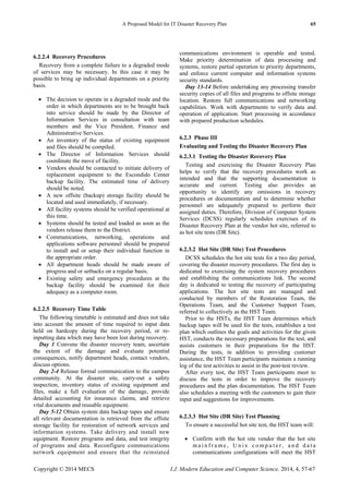 A Proposed Model for IT Disaster Recovery Plan 65
Copyright © 2014 MECS I.J. Modern Education and Computer Science, 2014, 4, 57-67
6.2.2.4 Recovery Procedures
Recovery from a complete failure to a degraded mode
of services may be necessary. In this case it may be
possible to bring up individual departments on a priority
basis.
 The decision to operate in a degraded mode and the
order in which departments are to be brought back
into service should be made by the Director of
Information Services in consultation with team
members and the Vice President, Finance and
Administrative Services.
 An inventory of the status of existing equipment
and files should be compiled.
 The Director of Information Services should
coordinate the move of facility.
 Vendors should be contacted to initiate delivery of
replacement equipment to the Escondido Center
backup facility. The estimated time of delivery
should be noted.
 A new offsite (backup) storage facility should be
located and used immediately, if necessary.
 All facility systems should be verified operational at
this time.
 Systems should be tested and loaded as soon as the
vendors release them to the District.
 Communications, networking, operations and
applications software personnel should be prepared
to install and or setup their individual function in
the appropriate order.
 All department heads should be made aware of
progress and or setbacks on a regular basis.
 Existing safety and emergency procedures at the
backup facility should be examined for their
adequacy as a computer room.
6.2.2.5 Recovery Time Table
The following timetable is estimated and does not take
into account the amount of time required to input data
held on hardcopy during the recovery period, or re-
inputting data which may have been lost during recovery.
Day 1 Convene the disaster recovery team, ascertain
the extent of the damage and evaluate potential
consequences, notify department heads, contact vendors,
discuss options.
Day 2-4 Release formal communication to the campus
community. At the disaster site, carry-out a safety
inspection, inventory status of existing equipment and
files, make a full evaluation of the damage, provide
detailed accounting for insurance claims, and retrieve
vital documents and reusable equipment.
Day 5-12 Obtain system data backup tapes and ensure
all relevant documentation is retrieved from the offsite
storage facility for restoration of network services and
information systems. Take delivery and install new
equipment. Restore programs and data, and test integrity
of programs and data. Reconfigure communications
network equipment and ensure that the reinstated
communications environment is operable and tested.
Make priority determination of data processing and
systems, restore partial operation to priority departments,
and enforce current computer and information systems
security standards.
Day 13-14 Before undertaking any processing transfer
security copies of all files and programs to offsite storage
location. Restore full communications and networking
capabilities. Work with departments to verify data and
operation of application. Start processing in accordance
with prepared production schedules.
6.2.3 Phase III
Evaluating and Testing the Disaster Recovery Plan
6.2.3.1 Testing the Disaster Recovery Plan
Testing and exercising the Disaster Recovery Plan
helps to verify that the recovery procedures work as
intended and that the supporting documentation is
accurate and current. Testing also provides an
opportunity to identify any omissions in recovery
procedures or documentation and to determine whether
personnel are adequately prepared to perform their
assigned duties. Therefore, Division of Computer System
Services (DCSS) regularly schedules exercises of its
Disaster Recovery Plan at the vendor hot site, referred to
as hot site tests (DR Site).
6.2.3.2 Hot Site (DR Site) Test Procedures
DCSS schedules the hot site tests for a two day period,
covering the disaster recovery procedures. The first day is
dedicated to exercising the system recovery procedures
and establishing the communications link. The second
day is dedicated to testing the recovery of participating
applications. The hot site tests are managed and
conducted by members of the Restoration Team, the
Operations Team, and the Customer Support Team,
referred to collectively as the HST Team.
Prior to the HSTs, the HST Team determines which
backup tapes will be used for the tests, establishes a test
plan which outlines the goals and activities for the given
HST, conducts the necessary preparations for the test, and
assists customers in their preparations for the HST.
During the tests, in addition to providing customer
assistance, the HST Team participants maintain a running
log of the test activities to assist in the post-test review.
After every test, the HST Team participants meet to
discuss the tests in order to improve the recovery
procedures and the plan documentation. The HST Team
also schedules a meeting with the customers to gain their
input and suggestions for improvements.
6.2.3.3 Hot Site (DR Site) Test Planning
To ensure a successful hot site test, the HST team will:
 Confirm with the hot site vendor that the hot site
m a i n f r a m e , U n i x c o m p u t e r , a n d d a t a
communications configurations will meet the HST
 