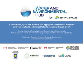 by

A cloud-based, open, web platform that aggregates and federates water and
     environmental data and makes that data accessible through an API
            A non-profit project funded by Western Economic Diversification Canada,
  Natural Resources Canada GeoConnections program, Cybera and the University of Lethbridge

                 Alex Joseph - Executive Director – alex.joseph@explorus.org
                               www.waterenvironmentalhub.ca
 