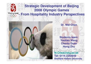 Strategic Development of Beijing
          2008 Olympic Games
- From Hospitality Industry Perspectives

                           Dr. Wei Chen



                          Students team:
                          Yaotiao Wang
                           Chenlu Duan
                            Hong Zhu

                     W.Chen@shu.ac.uk
                     Tel: 0114 2252949
                     Sheffield Hallam University
 