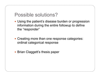 Possible solutions?Possible solutions?
 Using the patient’s disease burden or progression
information during the entire followup to define
the “responder”
 Creating more than one response categories:
ordinal categorical responseordinal categorical response
 Brian Claggett’s thesis papera C agge s es s pape
 