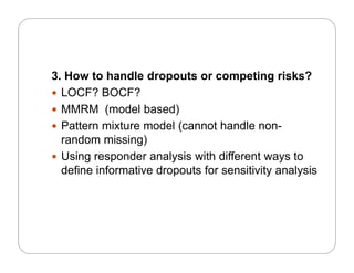 3. How to handle dropouts or competing risks?
 LOCF? BOCF?
 MMRM (model based)
 Pattern mixture model (cannot handle non-
random missing)
U i d l i ith diff t t Using responder analysis with different ways to
define informative dropouts for sensitivity analysis
 