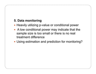 5. Data monitoring
 Heavily utilizing p-value or conditional power
 A low conditional power may indicate that the
l i i t ll th i lsample size is too small or there is no real
treatment difference
 Using estimation and prediction for monitoring? Using estimation and prediction for monitoring?
 