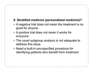6. Stratified medicine (personalized medicine)?
 A negative trial does not mean the treatment is no
good for anyone
A iti t i l d t it k f A positive trial does not mean it works for
everyone
 The usual subgroup analysis is not adequate to The usual subgroup analysis is not adequate to
address this issue
 Need a built-in pre-specified procedure foreed a bu p e spec ed p ocedu e o
identifying patients who benefit from treatment
 