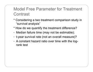 Model Free Parameter for Treatment
ContrastContrast
* Considering a two treatment comparison study in
“survival analysis”
* How do we quantify the treatment difference?
M di f il ti ( t b ti bl )• Median failure time (may not be estimable);
• t-year survival rate (not an overall measure)?
A t t h d ti ti ith th l• A constant hazard ratio over time with the log-
rank test
 