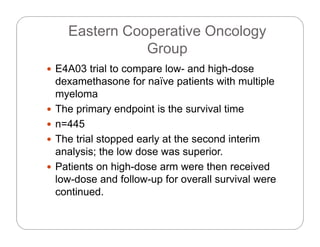 Eastern Cooperative Oncology
Gro pGroup
 E4A03 trial to compare low- and high-dose
dexamethasone for naïve patients with multiple
myeloma
 The primary endpoint is the survival time The primary endpoint is the survival time
 n=445
 The trial stopped early at the second interim The trial stopped early at the second interim
analysis; the low dose was superior.
 Patients on high-dose arm were then receiveda e s o g dose a e e e ece ed
low-dose and follow-up for overall survival were
continued.
 