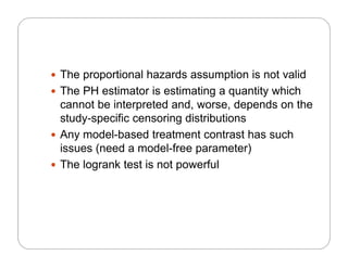  The proportional hazards assumption is not valid
 The PH estimator is estimating a quantity which
cannot be interpreted and, worse, depends on the
study specific censoring distributionsstudy-specific censoring distributions
 Any model-based treatment contrast has such
issues (need a model-free parameter)issues (need a model free parameter)
 The logrank test is not powerful
 