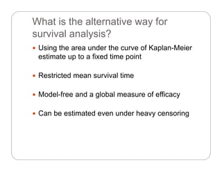 What is the alternative way for
s r i al anal sis?survival analysis?
 Using the area under the curve of Kaplan-Meier
estimate up to a fixed time point
 Restricted mean survival time Restricted mean survival time
 Model-free and a global measure of efficacyModel free and a global measure of efficacy
 Can be estimated even under heavy censoring
 