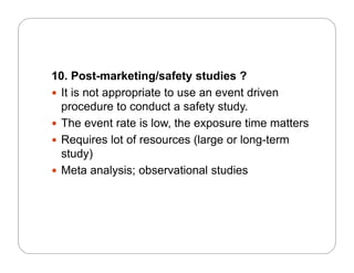 10. Post-marketing/safety studies ?
 It is not appropriate to use an event driven
procedure to conduct a safety study.
Th t t i l th ti tt The event rate is low, the exposure time matters
 Requires lot of resources (large or long-term
study)study)
 Meta analysis; observational studies
 