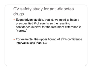 CV safety study for anti-diabetes
dr gsdrugs
 Event driven studies, that is, we need to have a
pre-specified # of events so the resulting
confidence interval for the treatment difference is
“narrow”narrow
 For example, the upper bound of 95% confidenceFor example, the upper bound of 95% confidence
interval is less than 1.3
 