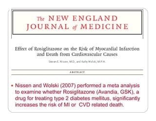( ) f Nissen and Wolski (2007) performed a meta analysis
to examine whether Rosiglitazone (Avandia, GSK), a
drug for treating type 2 diabetes mellitus significantlydrug for treating type 2 diabetes mellitus, significantly
increases the risk of MI or CVD related death.
 