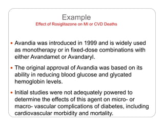 Example
Eff t f R i lit MI CVD D thEffect of Rosiglitazone on MI or CVD Deaths
 Avandia was introduced in 1999 and is widely used
as monotherapy or in fixed-dose combinations with
ith A d t A d leither Avandamet or Avandaryl.
 The original approval of Avandia was based on its
ability in reducing blood glucose and glycated
hemoglobin levels.
 Initial studies were not adequately powered to
determine the effects of this agent on micro- or
macro- vascular complications of diabetes, including
cardiovascular morbidity and mortality.
 