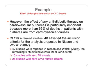 Example
Eff t f R i lit MI CVD D thEffect of Rosiglitazone on MI or CVD Deaths
 However the effect of any anti-diabetic therapy on However, the effect of any anti diabetic therapy on
cardiovascular outcomes is particularly important
because more than 65% of deaths in patients with
di b t f di ldiabetes are from cardiovascular causes.
 Of 116 screened studies, 48 satisfied the inclusion
criteria for the analysis proposed in Nissen and
Wolski (2007).
42 studies were reported in Nissen and Wolski (2007) the42 studies were reported in Nissen and Wolski (2007), the
remaining 6 studies have zero MI or CVD death
10 studies with zero MI events
25 t di ith CVD l t d d th25 studies with zero CVD related deaths
 
