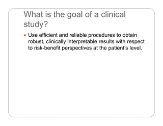 What is the goal of a clinical
study?study?
 Use efficient and reliable procedures to obtain
robust, clinically interpretable results with respect
to risk-benefit perspectives at the patient’s level.
 