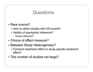 QuestionsQuestions
 Rare events?
 How to utilize studies with 0/0 events?
f f ? Validity of asymptotic inference?
 Exact inference?
 Choice of effect measure? Choice of effect measure?
 Between Study Heterogeneity?
 Common treatment effect or study specific treatment Common treatment effect or study specific treatment
effect?
 The number of studies not large?g
 