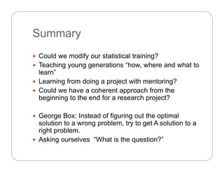 SummarySummary
C ld dif t ti ti l t i i ? Could we modify our statistical training?
 Teaching young generations “how, where and what to
learn”
 Learning from doing a project with mentoring?
 Could we have a coherent approach from the
beginning to the end for a research project?beginning to the end for a research project?
 George Box: Instead of figuring out the optimalg g g p
solution to a wrong problem, try to get A solution to a
right problem.
 Asking ourselves “What is the question?”Asking ourselves What is the question?
 