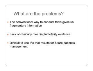 What are the problems?What are the problems?
 The conventional way to conduct trials gives us The conventional way to conduct trials gives us
fragmentary information
 Lack of clinically meaningful totality evidence
 Difficult to use the trial results for future patient’s
management
 