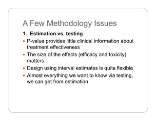 A Few Methodology IssuesA Few Methodology Issues
1. Estimation vs. testing
 P-value provides little clinical information about
treatment effectiveness
Th i f th ff t ( ffi d t i it ) The size of the effects (efficacy and toxicity)
matters
 Design using interval estimates is quite flexible Design using interval estimates is quite flexible
 Almost everything we want to know via testing,
we can get from estimatione ca ge o es a o
 