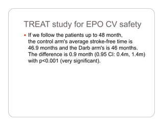 TREAT study for EPO CV safetyTREAT study for EPO CV safety
 If we follow the patients up to 48 month,
the control arm's average stroke-free time is
46.9 months and the Darb arm's is 46 months.
The difference is 0 9 month (0 95 CI: 0 4m 1 4m)The difference is 0.9 month (0.95 CI: 0.4m, 1.4m)
with p<0.001 (very significant).
 