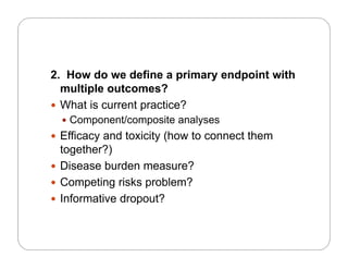 2. How do we define a primary endpoint with
multiple outcomes?
 What is current practice?
C t/ it l Component/composite analyses
 Efficacy and toxicity (how to connect them
together?)together?)
 Disease burden measure?
 Competing risks problem?Competing risks problem?
 Informative dropout?
 