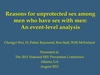 Reasons for unprotected sex among
   men who have sex with men:
     An event-level analysis

Chongyi Wei, H. Fisher Raymond, Ron Stall, Willi McFarland

                      Presented at:
       The 2011 National HIV Prevention Conference
                       Atlanta, GA
                       August 2011
 