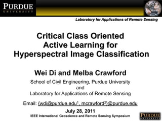 Critical Class Oriented  Active Learning for  Hyperspectral Image Classification Wei Di and Melba Crawford School of Civil Engineering, Purdue University and Laboratory for Applications of Remote Sensing Email: {wdi@purdue.edu1, mcrawford2}@purdue.edu July 28, 2011 IEEE International Geoscience and Remote Sensing Symposium 