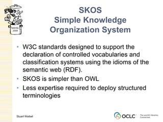 SKOSSimple Knowledge Organization SystemW3C standards designed to support the declaration of controlled vocabularies and classification systems using the idioms of the semantic web (RDF).SKOS is simpler than OWLLess expertise required to deploy structured terminologies