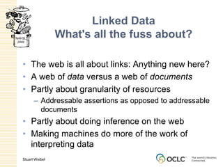 Linked DataWhat's all the fuss about?The web is all about links: Anything new here?A web of data versus a web of documentsPartly about granularity of resourcesAddressable assertions as opposed to addressable documentsPartly about doing inference on the webMaking machines do more of the work of interpreting data