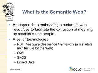 What is the Semantic Web?An approach to embedding structure in web resources to facilitate the extraction of meaning by machines and people.A set of technologiesRDF: Resource Description Framework (a metadata architecture for the Web)OWLSKOSLinked Data