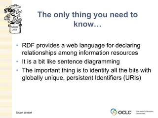 The only thing you need to know…RDF provides a web language for declaring relationships among information resourcesIt is a bit like sentence diagramming The important thing is to identify all the bits with globally unique, persistent Identifiers (URIs)