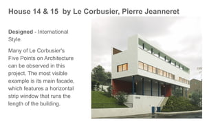 House 14 & 15 by Le Corbusier, Pierre Jeanneret
Designed - International
Style
Many of Le Corbusier's
Five Points on Architecture
can be observed in this
project. The most visible
example is its main facade,
which features a horizontal
strip window that runs the
length of the building.
 