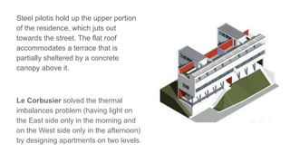 Steel pilotis hold up the upper portion
of the residence, which juts out
towards the street. The flat roof
accommodates a terrace that is
partially sheltered by a concrete
canopy above it.
Le Corbusier solved the thermal
imbalances problem (having light on
the East side only in the morning and
on the West side only in the afternoon)
by designing apartments on two levels.
 