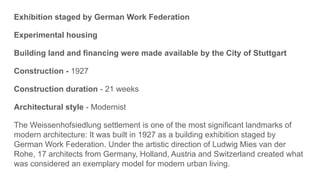 Exhibition staged by German Work Federation
Experimental housing
Building land and financing were made available by the City of Stuttgart
Construction - 1927
Construction duration - 21 weeks
Architectural style - Modernist
The Weissenhofsiedlung settlement is one of the most significant landmarks of
modern architecture: It was built in 1927 as a building exhibition staged by
German Work Federation. Under the artistic direction of Ludwig Mies van der
Rohe, 17 architects from Germany, Holland, Austria and Switzerland created what
was considered an exemplary model for modern urban living.
 