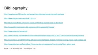 Bibliography
https://www.bauhaus100.com/the-bauhaus/works/architecture/weissenhof-estate-stuttgart/
https://www.stuttgart.de/en/item/show/335721/1
http://biblus.accasoftware.com/en/row-houses-architectural-projects-ready-for-download/
https://www.platformarchitecture.it/le-corbusier-and-the-weissenhof-houses/
https://www.mailab.biz/weissenhof/
https://www.archdaily.com/490048/ad-classics-weissenhof-siedlung-houses-14-and-15-le-corbusier-and-pierre-jeanneret
https://www.dezeen.com/2016/07/30/le-corbusier-weissenhof-estate-stuttgart-modernist-housing-unesco-world-heritage-list/
https://www.slideshare.net/GabrielBuda11/mies-van-der-rohe-weissenhof-murrone-vidal?from_action=save
Book :- Die wohnung Juli - okt stuttgart 1927
 