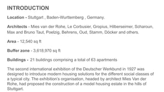 INTRODUCTION
Location - Stuttgart , Baden-Wurttemberg , Germany.
Architects - Mies van der Rohe, Le Corbusier, Gropius, Hilberseimer, Scharoun,
Max and Bruno Taut, Poelzig, Behrens, Oud, Stamm, Döcker and others.
Area - 12,540 sq ft
Buffer zone - 3,618,970 sq ft
Buildings - 21 buildings comprising a total of 63 apartments
The second international exhibition of the Deutscher Werkbund in 1927 was
designed to introduce modern housing solutions for the different social classes of
a typical city. The exhibition’s organisation, headed by architect Mies Van der
Rohe, had proposed the construction of a model housing estate in the hills of
Stuttgart.
 