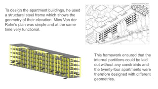 This framework ensured that the
internal partitions could be laid
out without any constraints and
the twenty-four apartments were
therefore designed with different
geometries.
To design the apartment buildings, he used
a structural steel frame which shows the
geometry of their elevation. Mies Van der
Rohe's plan was simple and at the same
time very functional.
 