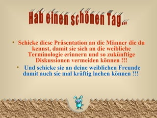 Schicke diese Präsentation an die Männer die du kennst, damit sie sich an die weibliche Terminologie erinnern und so zukünftige Diskussionen vermeiden können !!! Und schicke sie an deine weiblichen Freunde damit auch sie mal kräftig lachen können !!!   Hab einen schönen Tag... 