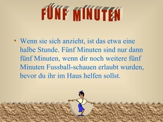 Wenn sie sich anzieht, ist das etwa eine halbe Stunde. Fünf Minuten sind nur dann fünf Minuten, wenn dir noch weitere fünf Minuten Fussball-schauen erlaubt wurden, bevor du ihr im Haus helfen sollst.  FÜNF  MINUTEN 